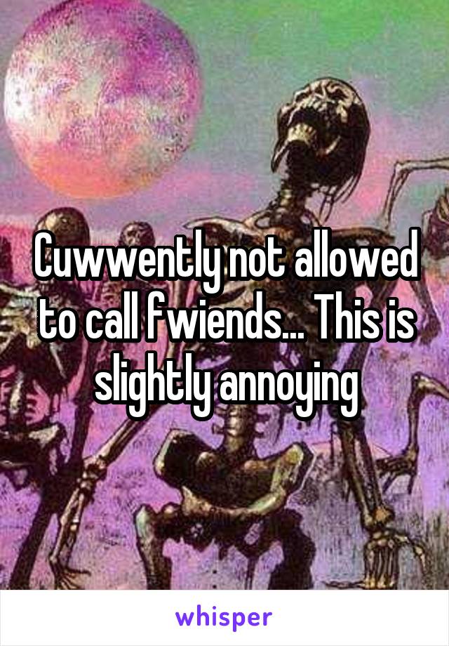 Cuwwently not allowed to call fwiends... This is slightly annoying