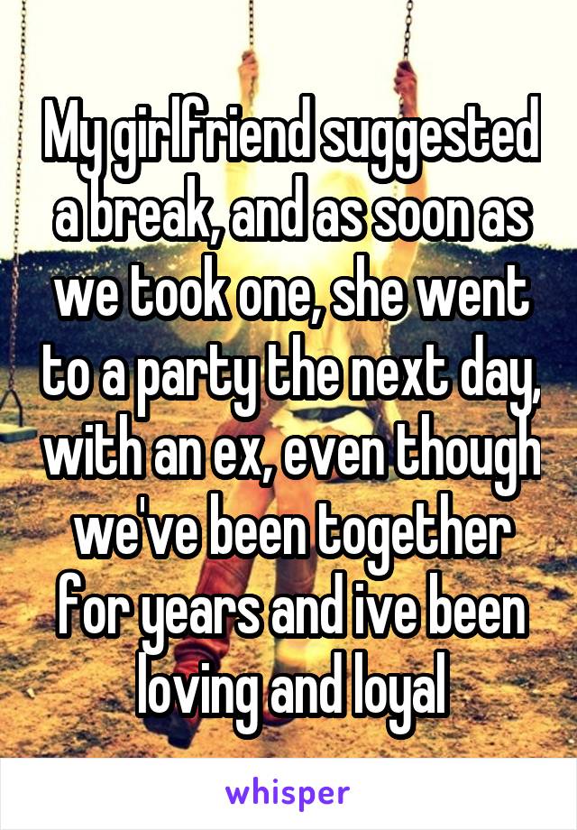 My girlfriend suggested a break, and as soon as we took one, she went to a party the next day, with an ex, even though we've been together for years and ive been loving and loyal