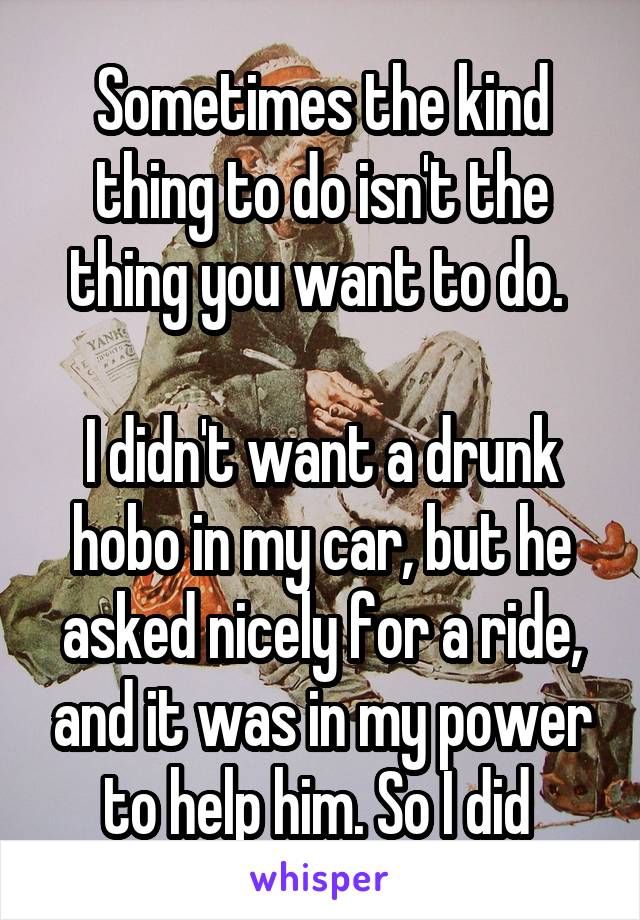 Sometimes the kind thing to do isn't the thing you want to do. 

I didn't want a drunk hobo in my car, but he asked nicely for a ride, and it was in my power to help him. So I did 
