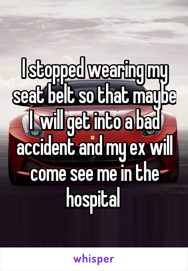 I stopped wearing my seat belt so that maybe I  will get into a bad accident and my ex will come see me in the hospital 