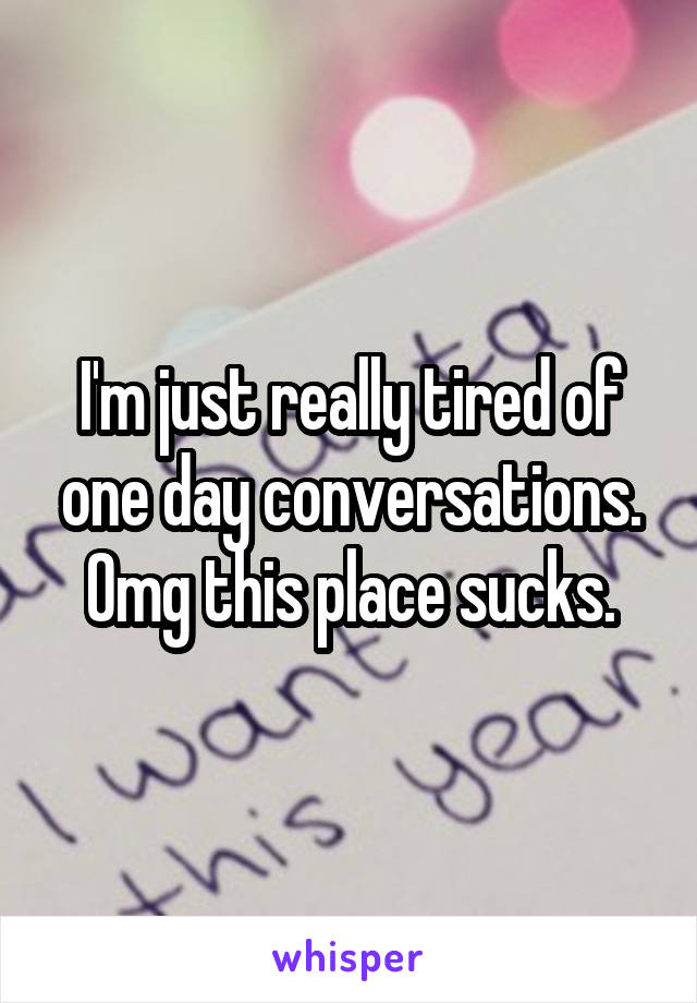 I'm just really tired of one day conversations. Omg this place sucks.