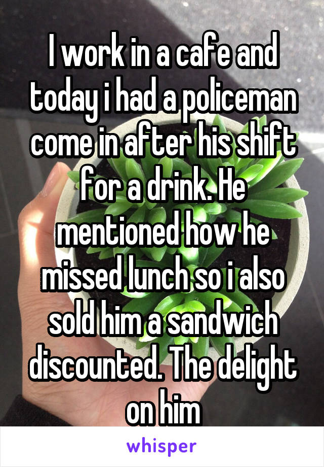 I work in a cafe and today i had a policeman come in after his shift for a drink. He mentioned how he missed lunch so i also sold him a sandwich discounted. The delight on him