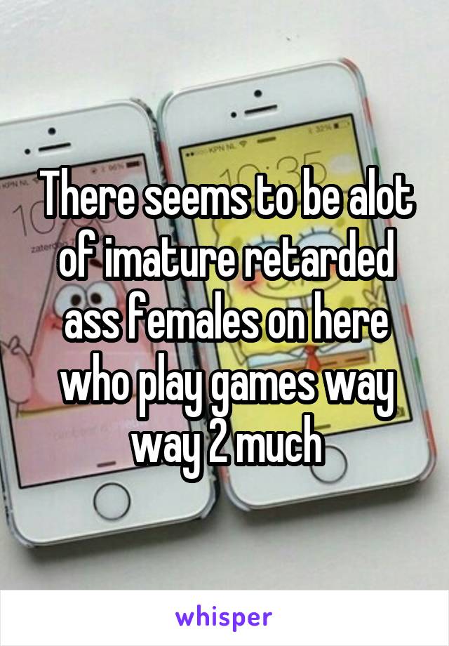 There seems to be alot of imature retarded ass females on here who play games way way 2 much