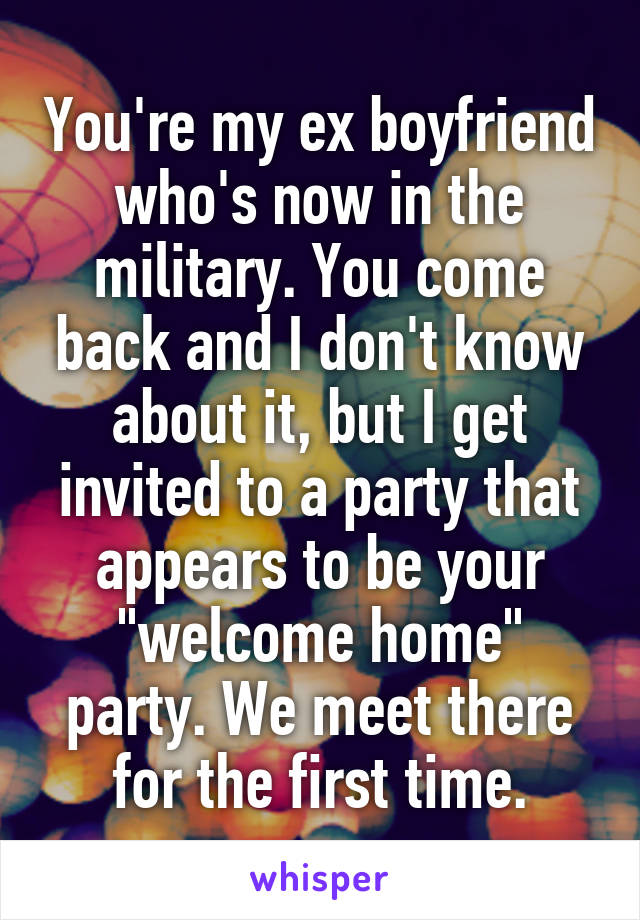You're my ex boyfriend who's now in the military. You come back and I don't know about it, but I get invited to a party that appears to be your "welcome home" party. We meet there for the first time.
