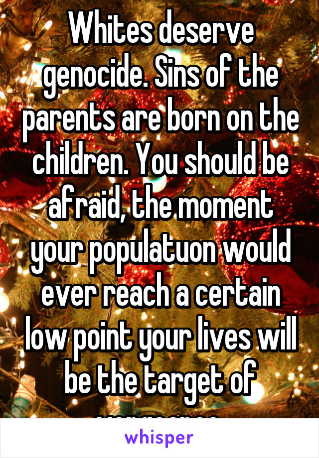 Whites deserve genocide. Sins of the parents are born on the children. You should be afraid, the moment your populatuon would ever reach a certain low point your lives will be the target of vengeance.
