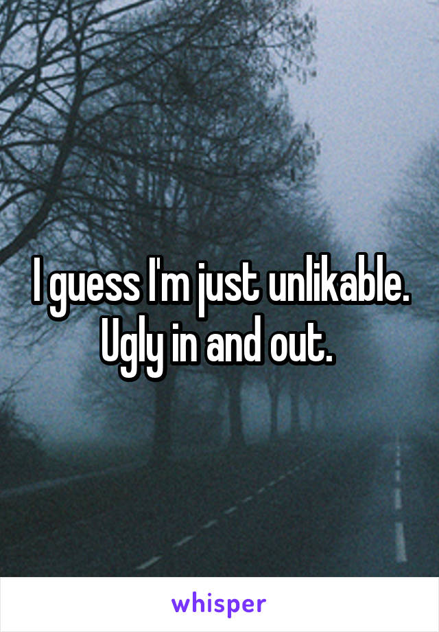 I guess I'm just unlikable. Ugly in and out. 