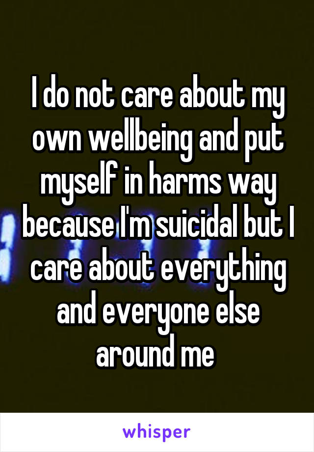 I do not care about my own wellbeing and put myself in harms way because I'm suicidal but I care about everything and everyone else around me 