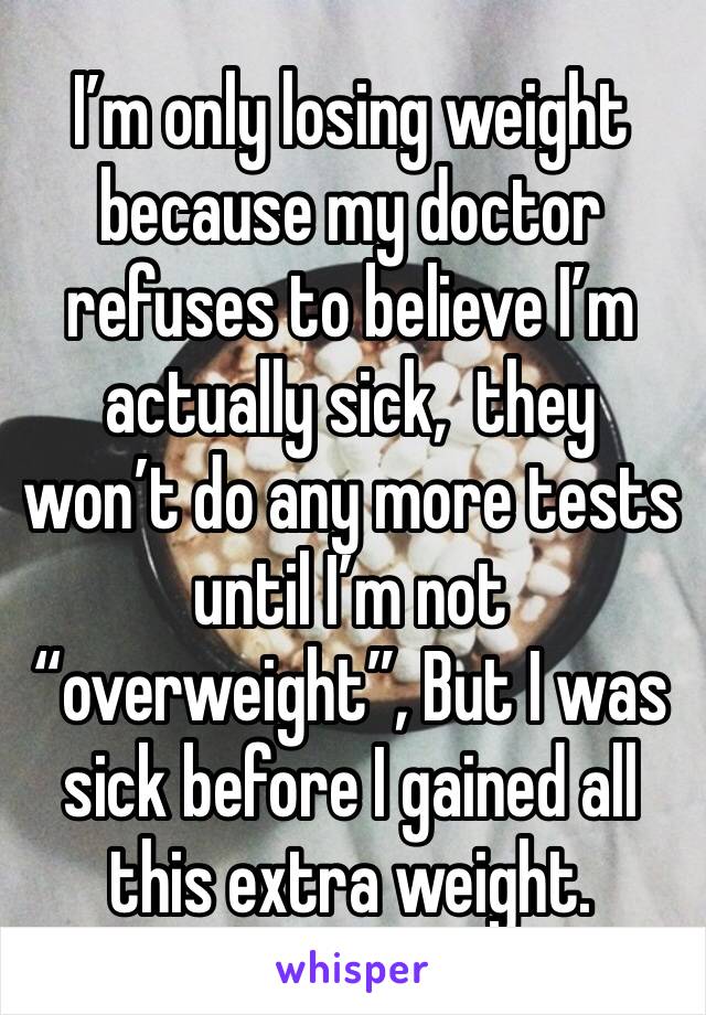 I’m only losing weight because my doctor refuses to believe I’m actually sick,  they won’t do any more tests until I’m not “overweight”, But I was sick before I gained all this extra weight.