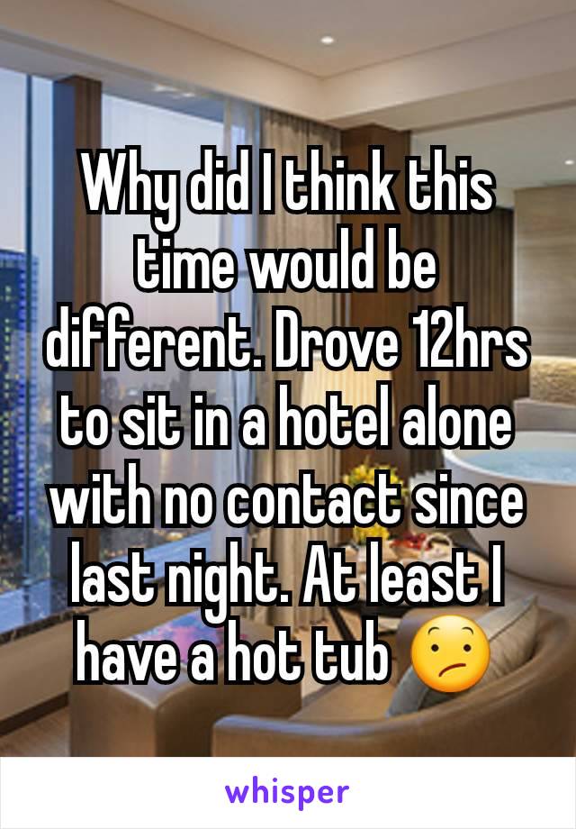 Why did I think this time would be different. Drove 12hrs to sit in a hotel alone with no contact since last night. At least I have a hot tub 😕