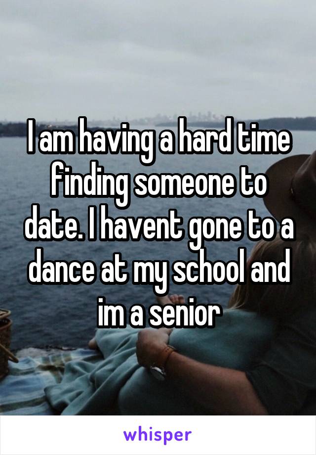 I am having a hard time finding someone to date. I havent gone to a dance at my school and im a senior