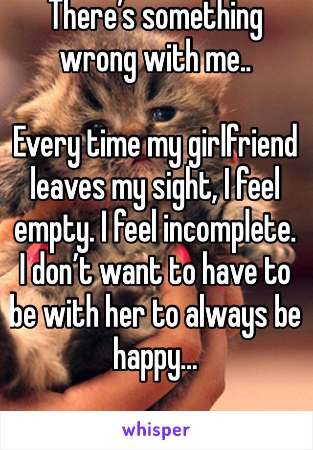There’s something wrong with me..

Every time my girlfriend leaves my sight, I feel empty. I feel incomplete. I don’t want to have to be with her to always be happy...