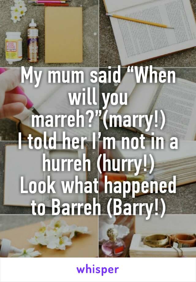 My mum said “When will you marreh?”(marry!)
I told her I’m not in a hurreh (hurry!)
Look what happened to Barreh (Barry!)