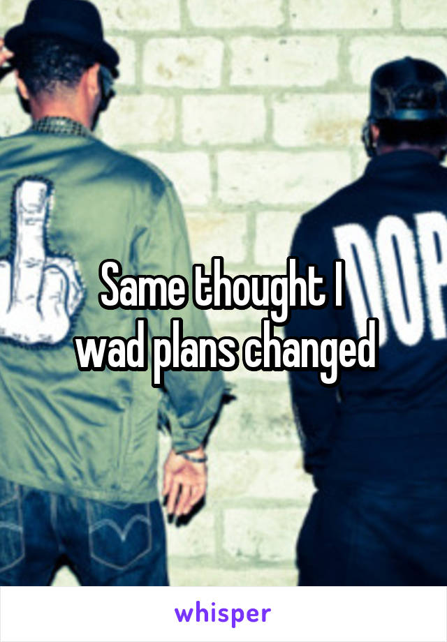 Same thought I 
wad plans changed