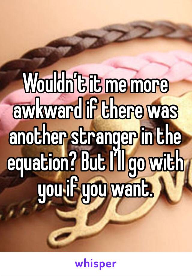 Wouldn’t it me more awkward if there was another stranger in the equation? But I’ll go with you if you want.
