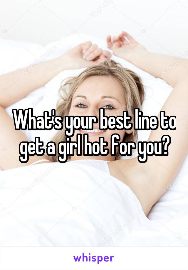 What's your best line to get a girl hot for you?