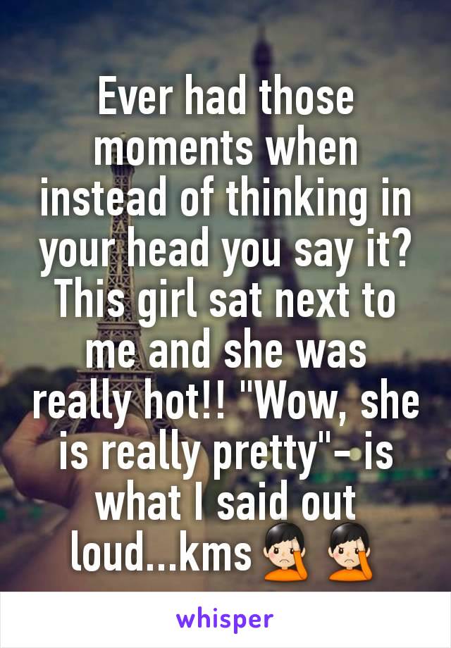 Ever had those moments when instead of thinking in your head you say it? This girl sat next to me and she was really hot!! "Wow, she is really pretty"- is what I said out loud...kms🤦🏻‍♂️🤦🏻‍♂️