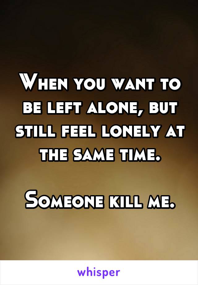 When you want to be left alone, but still feel lonely at the same time.

Someone kill me.