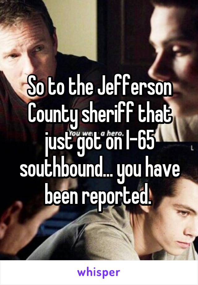 So to the Jefferson County sheriff that just got on I-65 southbound... you have been reported. 
