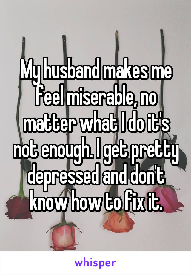 My husband makes me feel miserable, no matter what I do it's not enough. I get pretty depressed and don't know how to fix it.