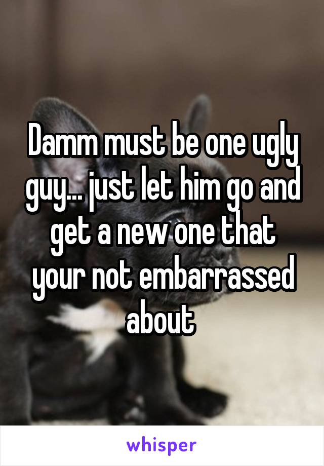 Damm must be one ugly guy... just let him go and get a new one that your not embarrassed about 