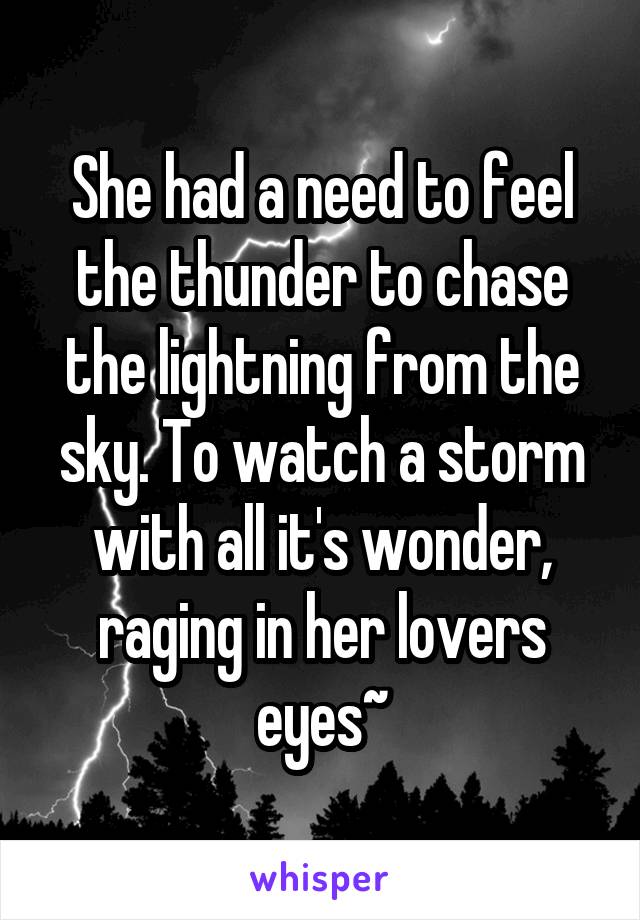 She had a need to feel the thunder to chase the lightning from the sky. To watch a storm with all it's wonder, raging in her lovers eyes~