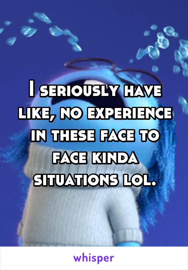 I seriously have like, no experience in these face to face kinda situations lol.