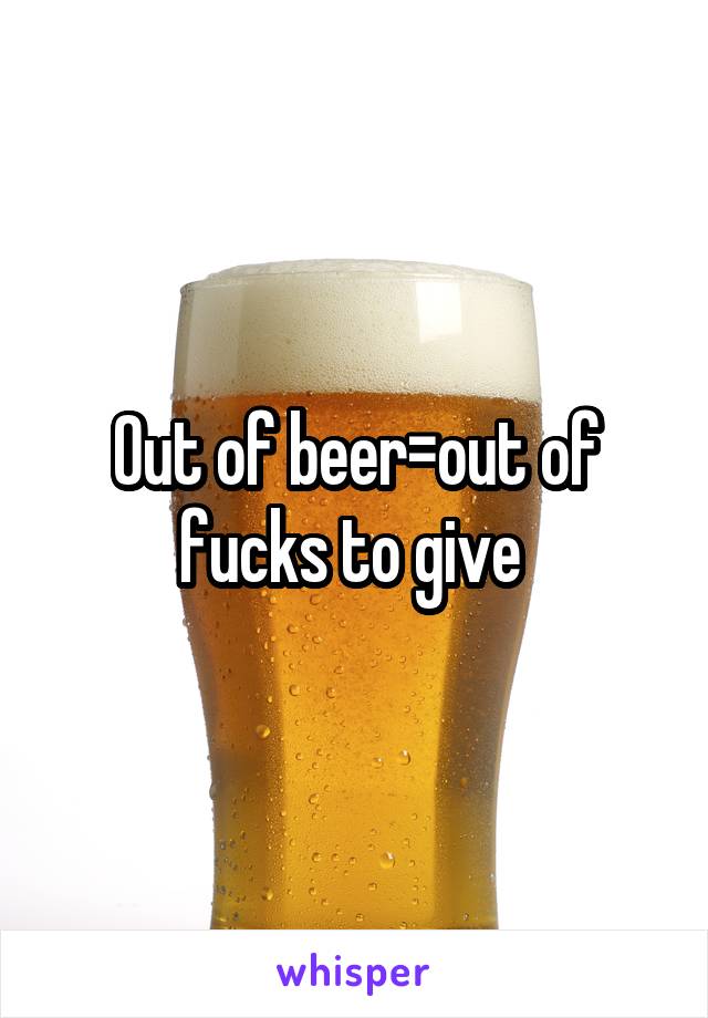 Out of beer=out of fucks to give 