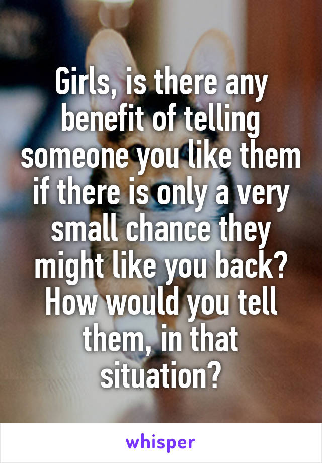 Girls, is there any benefit of telling someone you like them if there is only a very small chance they might like you back? How would you tell them, in that situation?