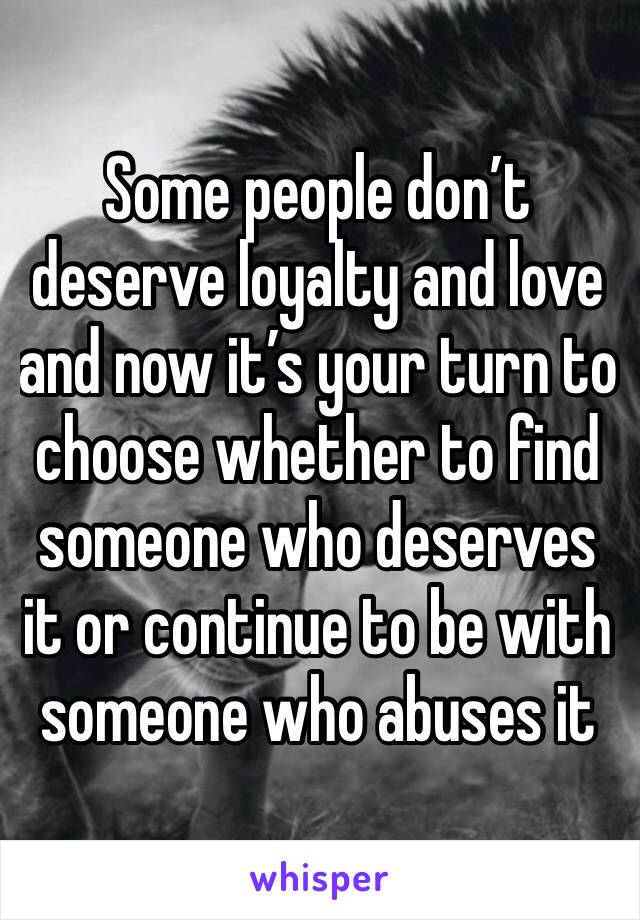 Some people don’t deserve loyalty and love and now it’s your turn to choose whether to find someone who deserves it or continue to be with someone who abuses it 