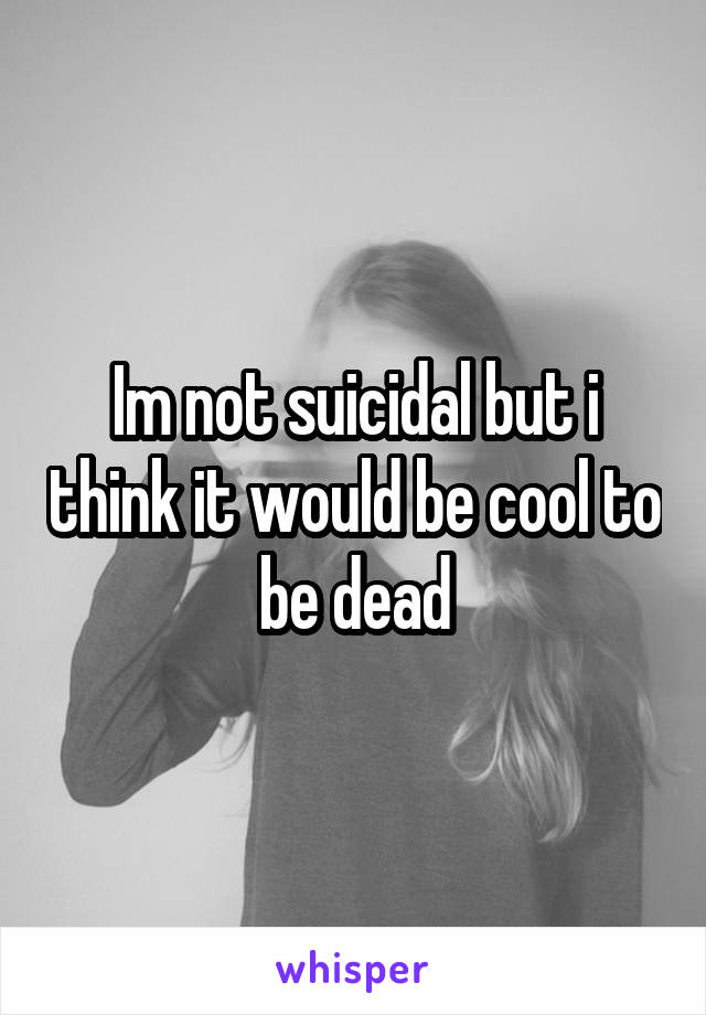 Im not suicidal but i think it would be cool to be dead