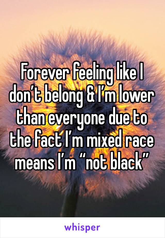 Forever feeling like I don’t belong & I’m lower than everyone due to the fact I’m mixed race means I’m “not black” 