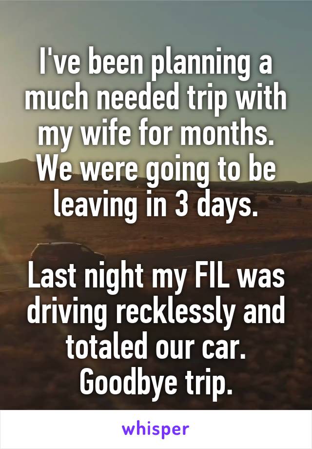 I've been planning a much needed trip with my wife for months. We were going to be leaving in 3 days.

Last night my FIL was driving recklessly and totaled our car. Goodbye trip.