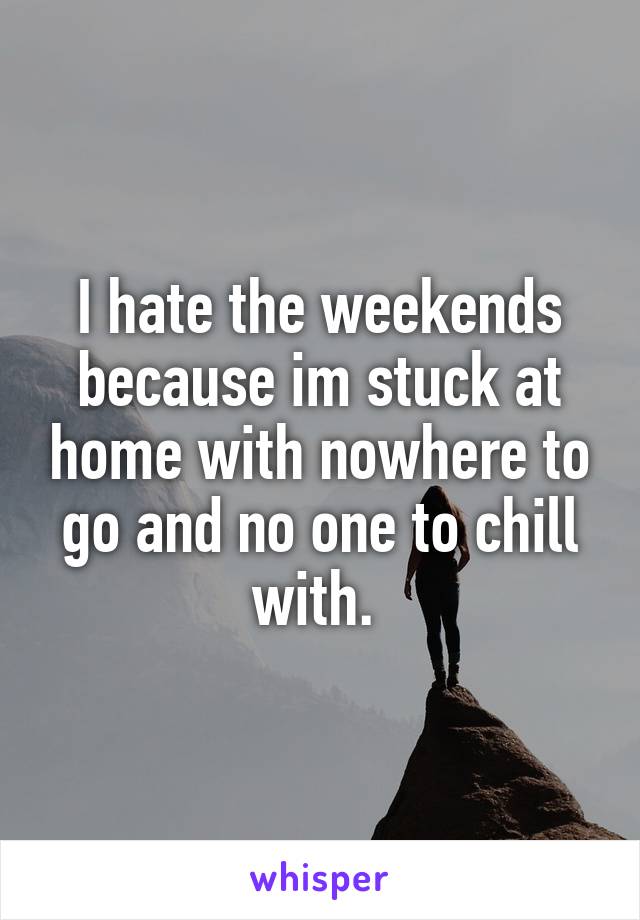 I hate the weekends because im stuck at home with nowhere to go and no one to chill with. 
