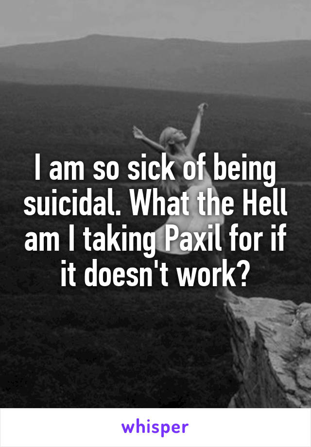 I am so sick of being suicidal. What the Hell am I taking Paxil for if it doesn't work?