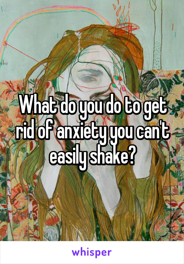 What do you do to get rid of anxiety you can't easily shake?