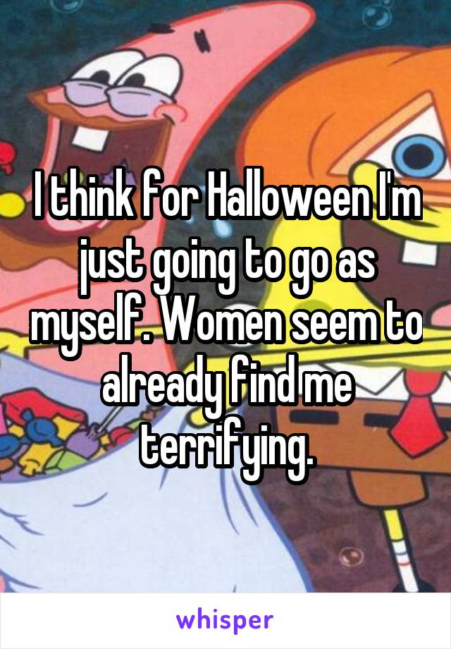 I think for Halloween I'm just going to go as myself. Women seem to already find me terrifying.