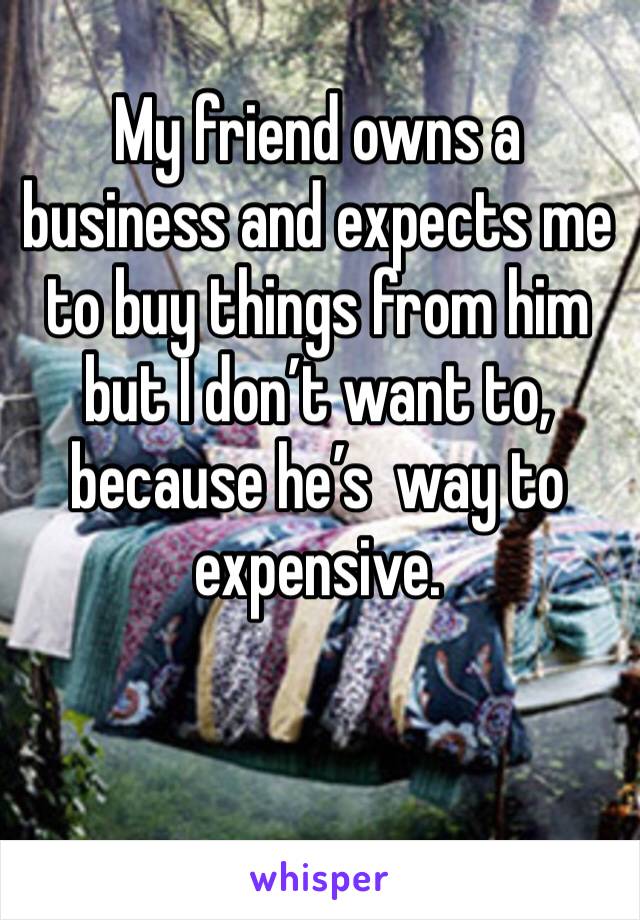 My friend owns a business and expects me to buy things from him but I don’t want to, because he’s  way to expensive. 