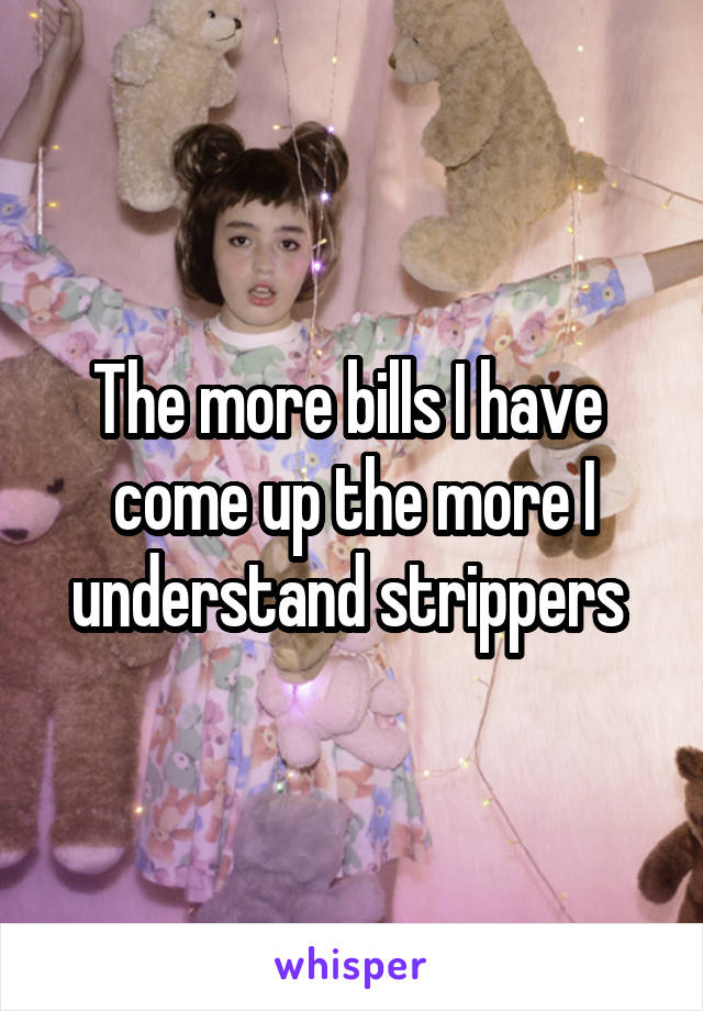 The more bills I have  come up the more I understand strippers 