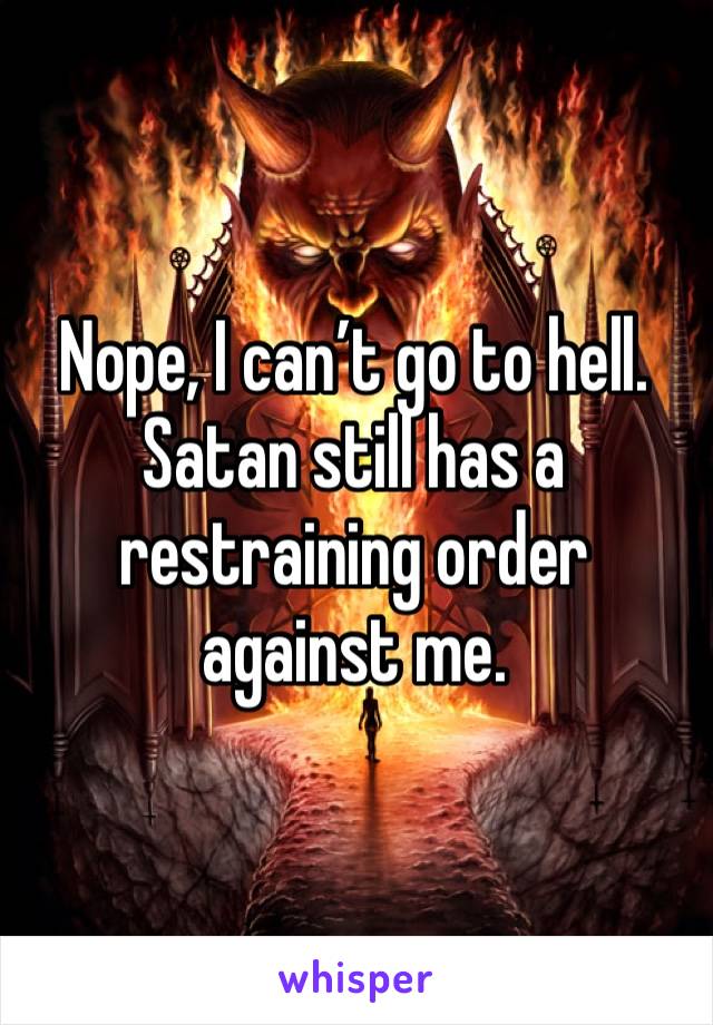 Nope, I can’t go to hell. Satan still has a restraining order against me.