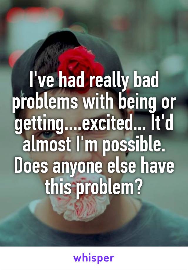 I've had really bad problems with being or getting....excited... It'd almost I'm possible. Does anyone else have this problem?