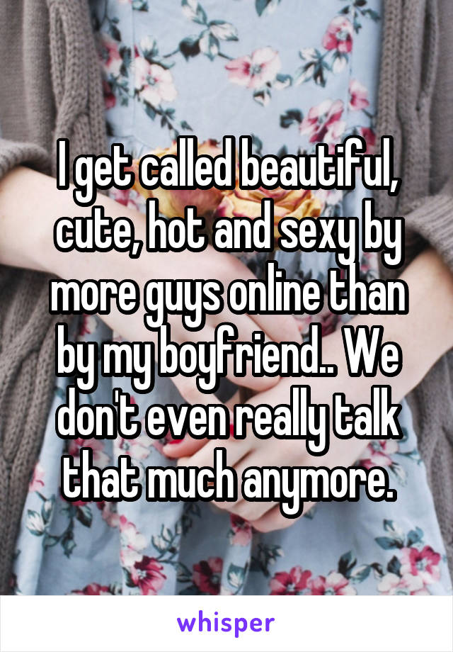 I get called beautiful, cute, hot and sexy by more guys online than by my boyfriend.. We don't even really talk that much anymore.