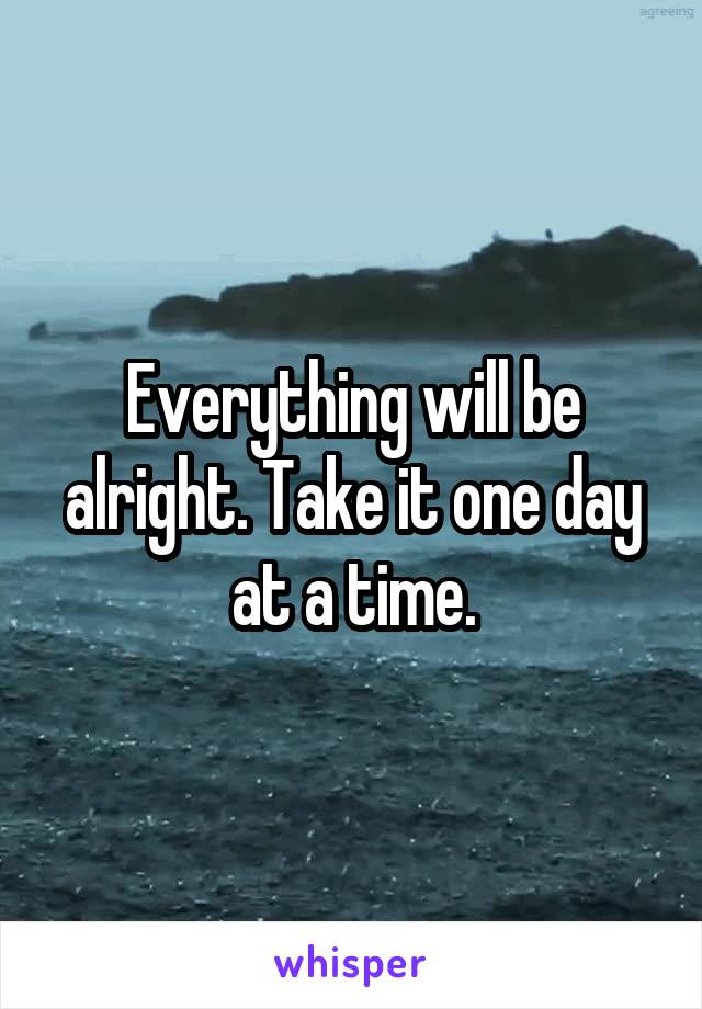 Everything will be alright. Take it one day at a time.