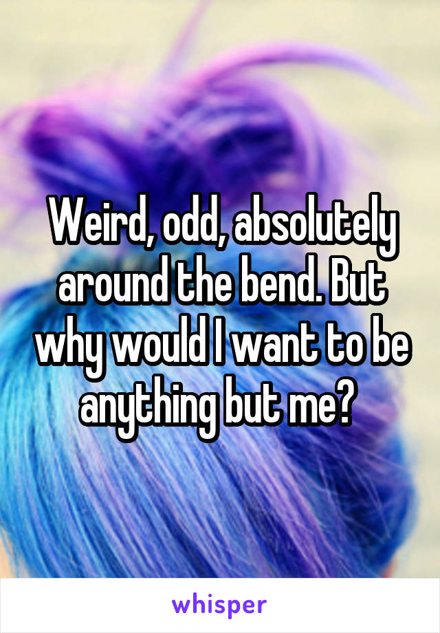Weird, odd, absolutely around the bend. But why would I want to be anything but me? 