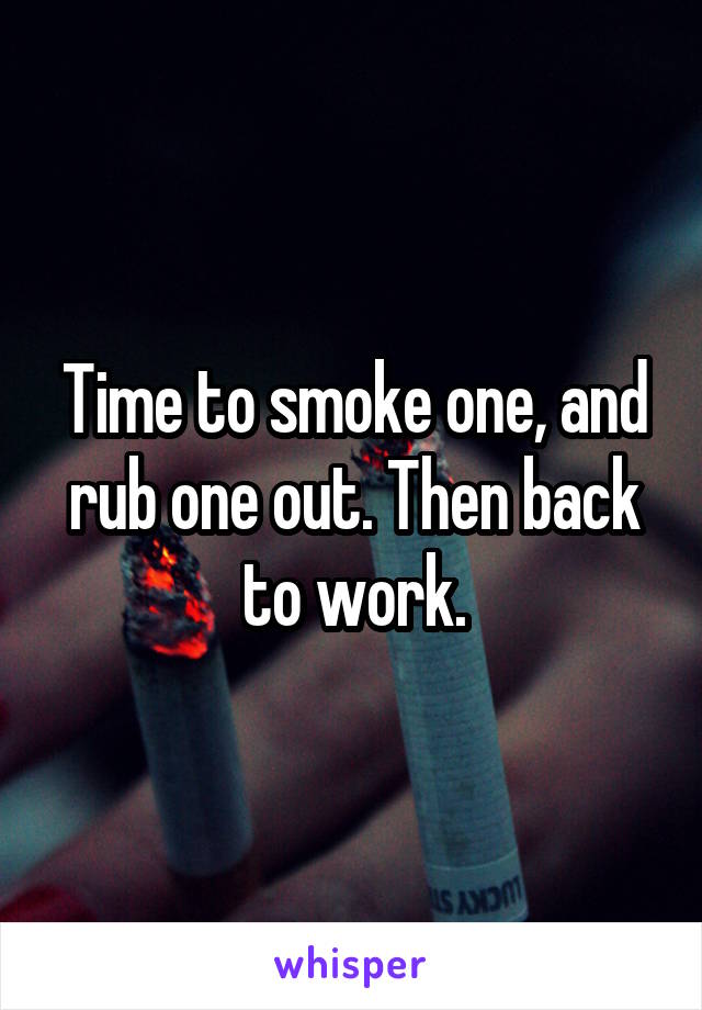 Time to smoke one, and rub one out. Then back to work.