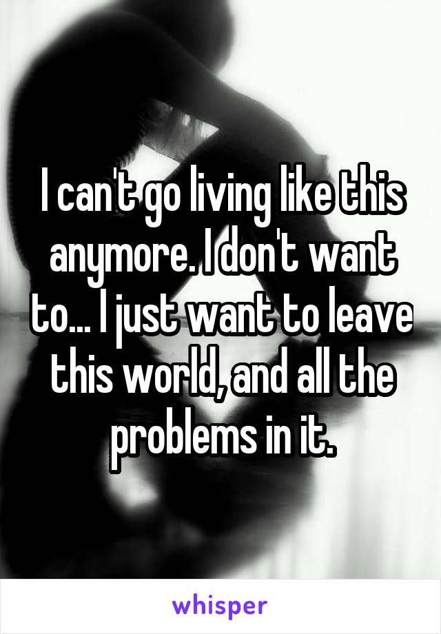 I can't go living like this anymore. I don't want to... I just want to leave this world, and all the problems in it.