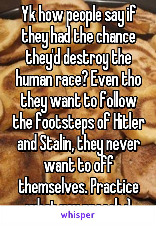 Yk how people say if they had the chance they'd destroy the human race? Even tho they want to follow the footsteps of Hitler and Stalin, they never want to off themselves. Practice what you preach :)