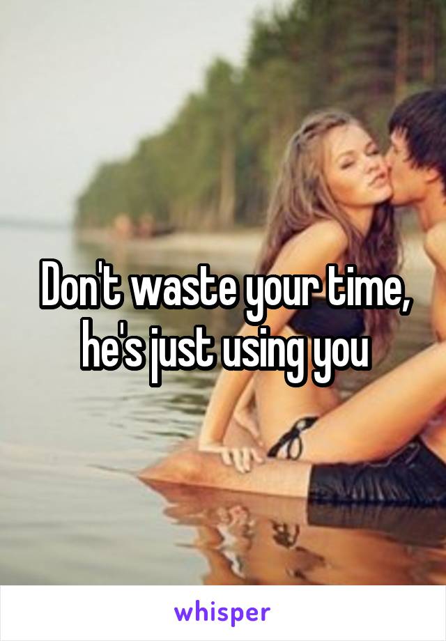 Don't waste your time, he's just using you