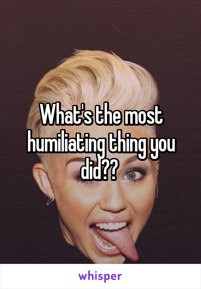 What's the most humiliating thing you did?? 