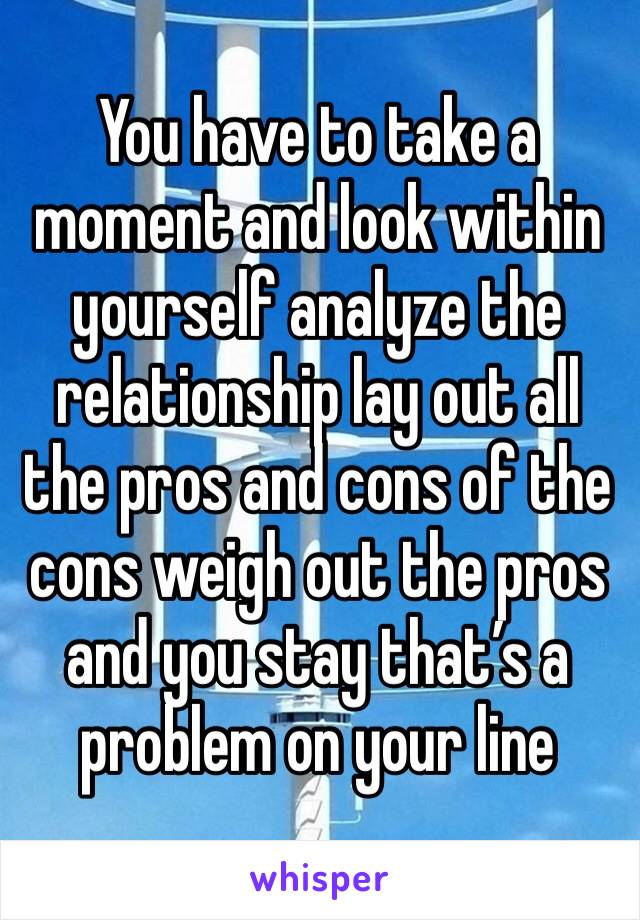 You have to take a moment and look within yourself analyze the relationship lay out all the pros and cons of the cons weigh out the pros and you stay that’s a problem on your line 