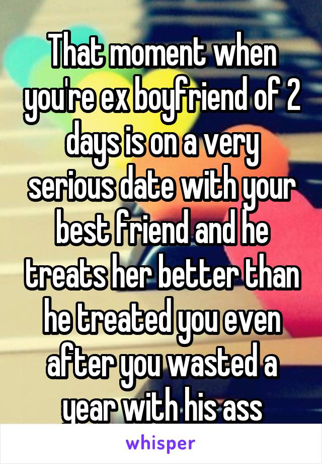 That moment when you're ex boyfriend of 2 days is on a very serious date with your best friend and he treats her better than he treated you even after you wasted a year with his ass